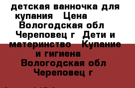 детская ванночка для купания › Цена ­ 500 - Вологодская обл., Череповец г. Дети и материнство » Купание и гигиена   . Вологодская обл.,Череповец г.